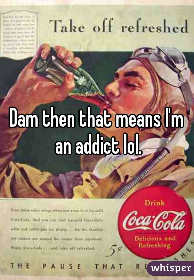 Dam then that means I'm an addict lol.