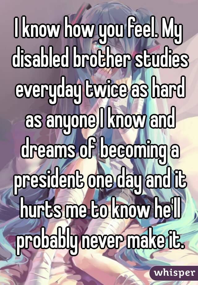 I know how you feel. My disabled brother studies everyday twice as hard as anyone I know and dreams of becoming a president one day and it hurts me to know he'll probably never make it.