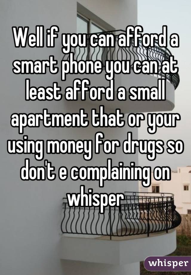 Well if you can afford a smart phone you can at least afford a small apartment that or your using money for drugs so don't e complaining on whisper