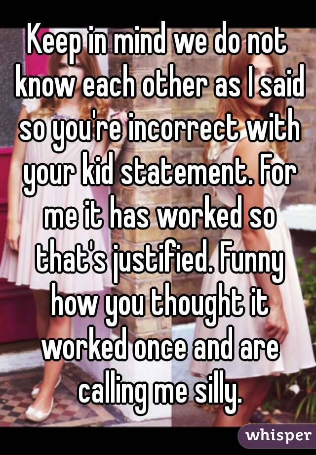 Keep in mind we do not know each other as I said so you're incorrect with your kid statement. For me it has worked so that's justified. Funny how you thought it worked once and are calling me silly.