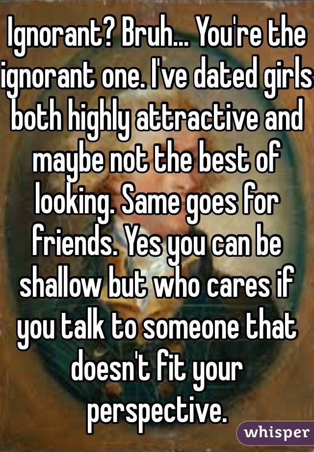 Ignorant? Bruh... You're the ignorant one. I've dated girls both highly attractive and maybe not the best of looking. Same goes for friends. Yes you can be shallow but who cares if you talk to someone that doesn't fit your perspective.