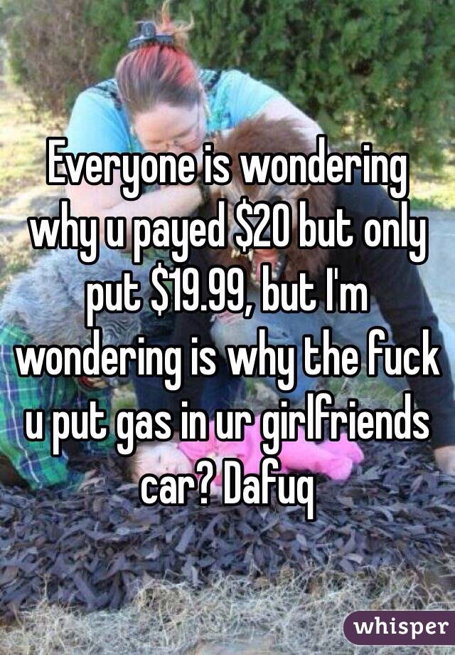 Everyone is wondering why u payed $20 but only put $19.99, but I'm wondering is why the fuck u put gas in ur girlfriends car? Dafuq