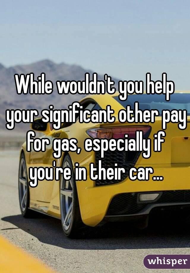 While wouldn't you help your significant other pay for gas, especially if you're in their car...