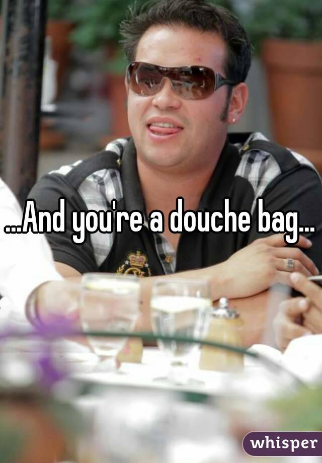 ...And you're a douche bag...