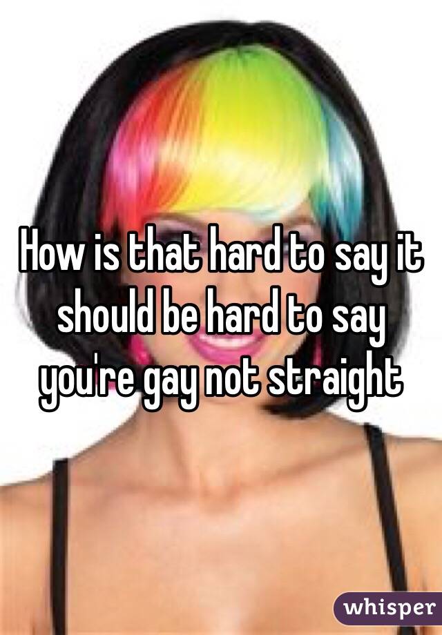 How is that hard to say it should be hard to say you're gay not straight 