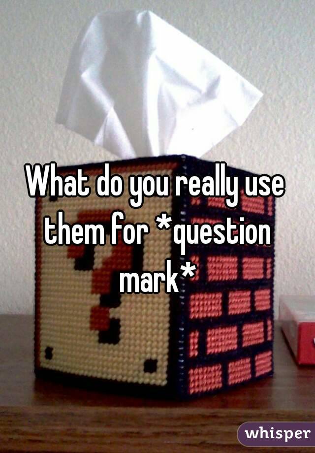 What do you really use them for *question mark*