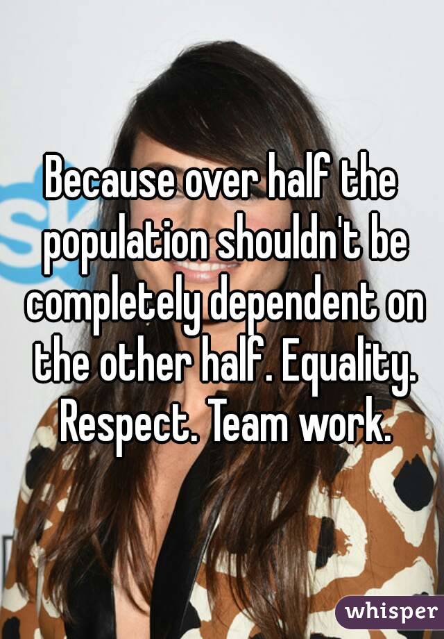 Because over half the population shouldn't be completely dependent on the other half. Equality. Respect. Team work.