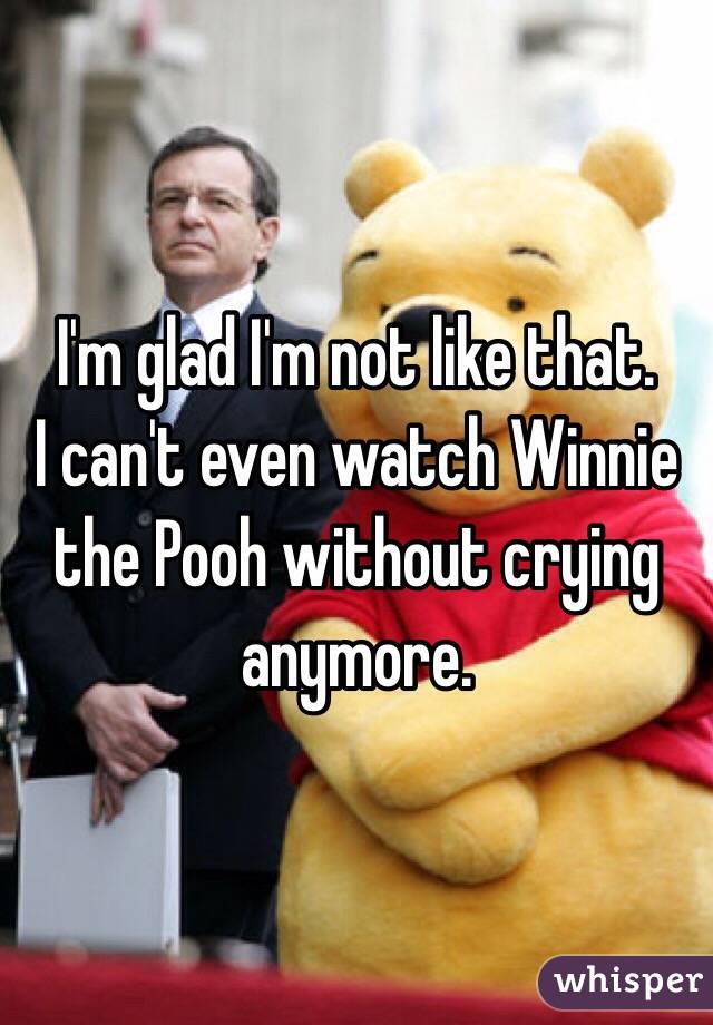 I'm glad I'm not like that.
I can't even watch Winnie the Pooh without crying anymore.