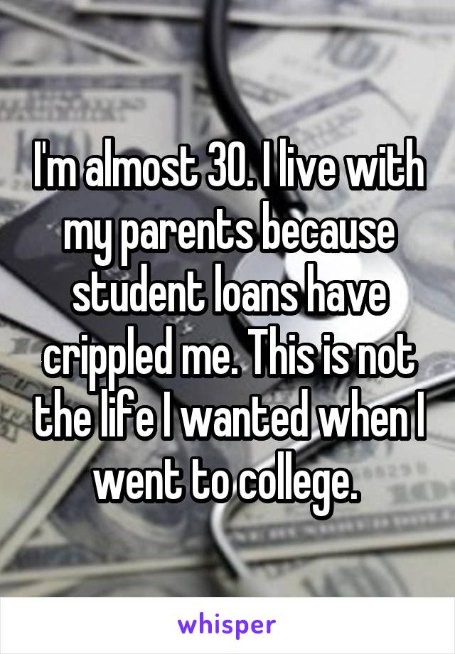 I'm almost 30. I live with my parents because student loans have crippled me. This is not the life I wanted when I went to college. 