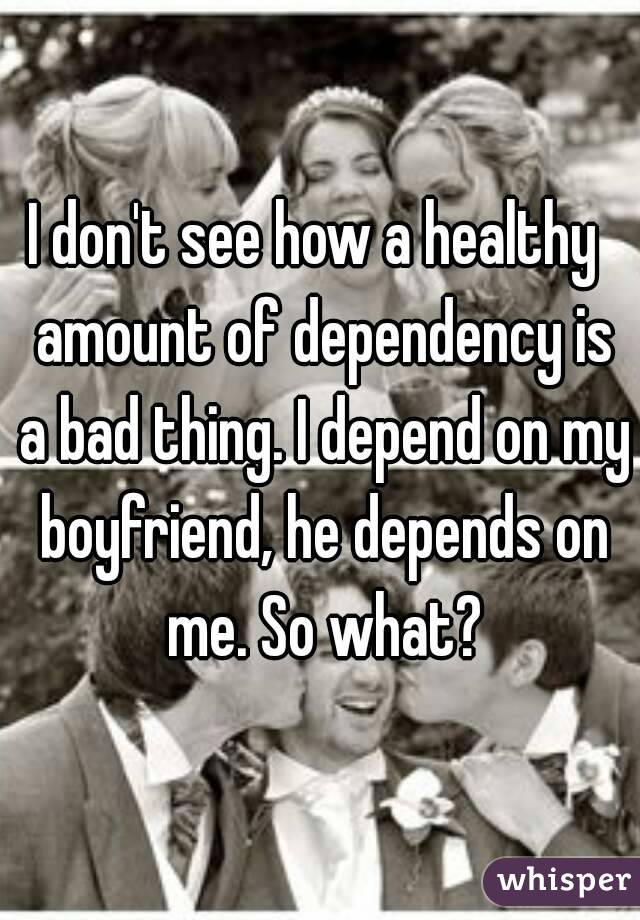 I don't see how a healthy  amount of dependency is a bad thing. I depend on my boyfriend, he depends on me. So what?