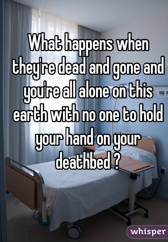 What happens when they're dead and gone and you're all alone on this earth with no one to hold your hand on your deathbed ?