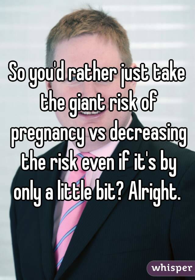 So you'd rather just take the giant risk of pregnancy vs decreasing the risk even if it's by only a little bit? Alright. 