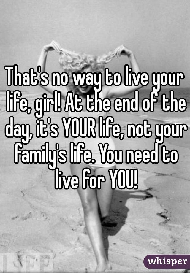 That's no way to live your life, girl! At the end of the day, it's YOUR life, not your family's life. You need to live for YOU!
