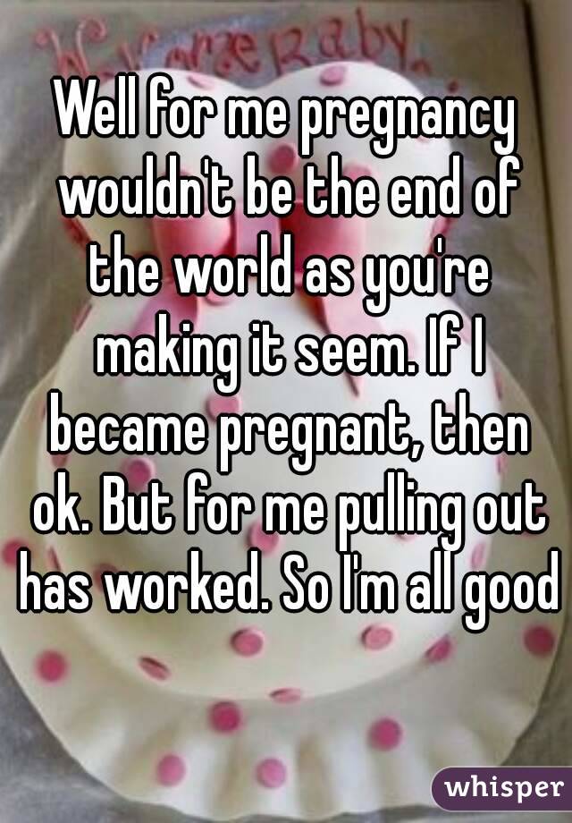 Well for me pregnancy wouldn't be the end of the world as you're making it seem. If I became pregnant, then ok. But for me pulling out has worked. So I'm all good 