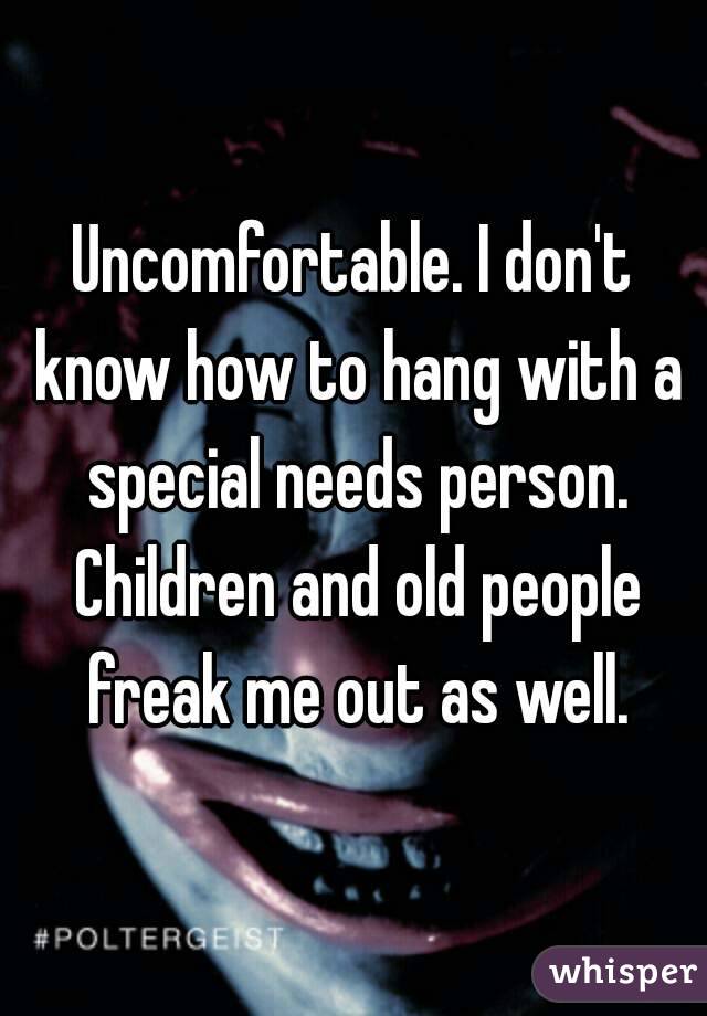 Uncomfortable. I don't know how to hang with a special needs person. Children and old people freak me out as well.