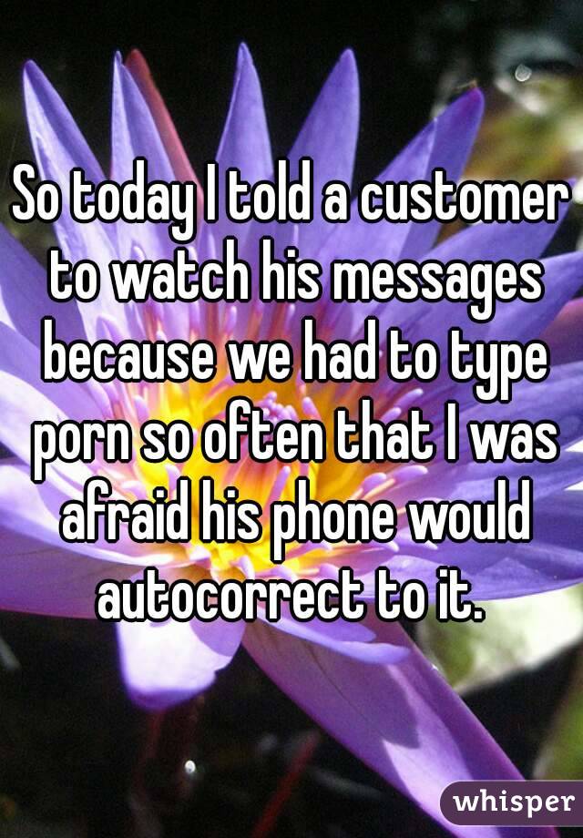 So today I told a customer to watch his messages because we had to type porn so often that I was afraid his phone would autocorrect to it. 