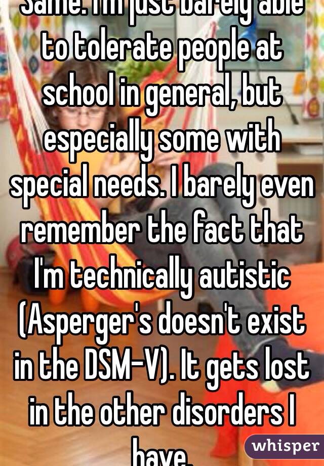 Same. I'm just barely able to tolerate people at school in general, but especially some with special needs. I barely even remember the fact that I'm technically autistic (Asperger's doesn't exist in the DSM-V). It gets lost in the other disorders I have.