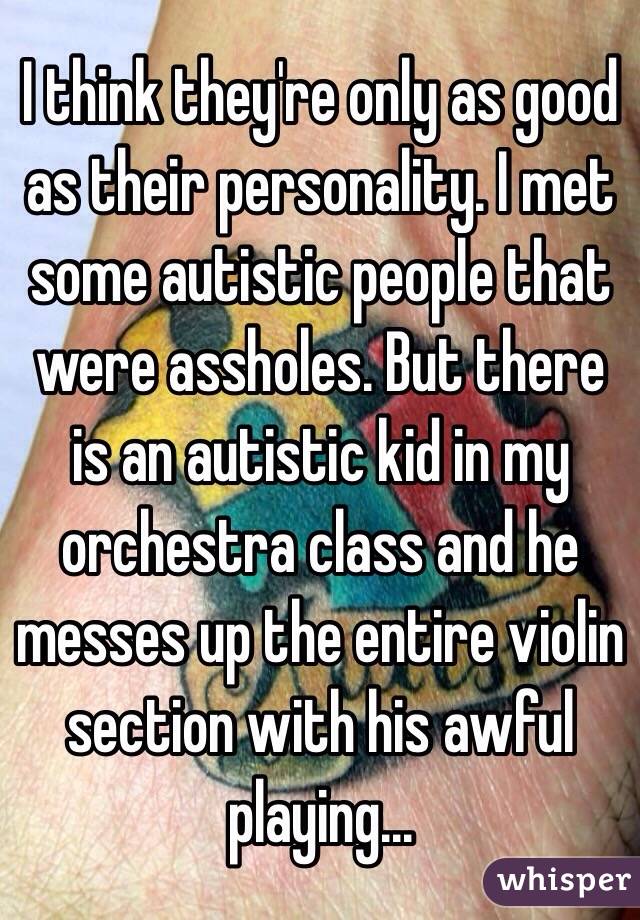 I think they're only as good as their personality. I met some autistic people that were assholes. But there is an autistic kid in my orchestra class and he messes up the entire violin section with his awful playing...