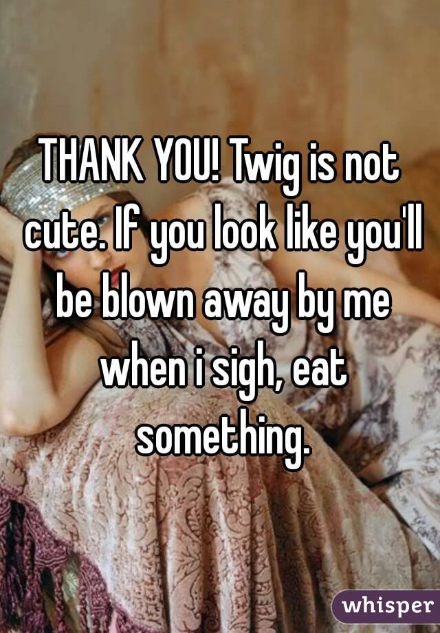 THANK YOU! Twig is not cute. If you look like you'll be blown away by me when i sigh, eat something.