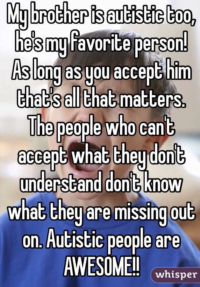 My brother is autistic too, he's my favorite person! As long as you accept him that's all that matters. The people who can't accept what they don't understand don't know what they are missing out on. Autistic people are AWESOME!! 