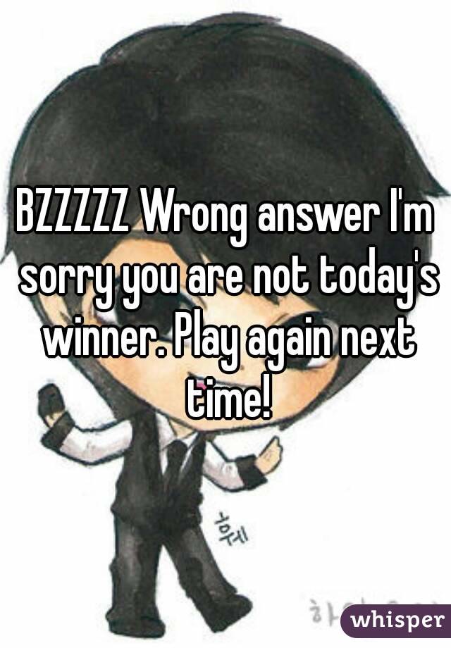 BZZZZZ Wrong answer I'm sorry you are not today's winner. Play again next time!