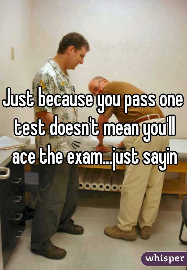Just because you pass one test doesn't mean you'll ace the exam...just sayin