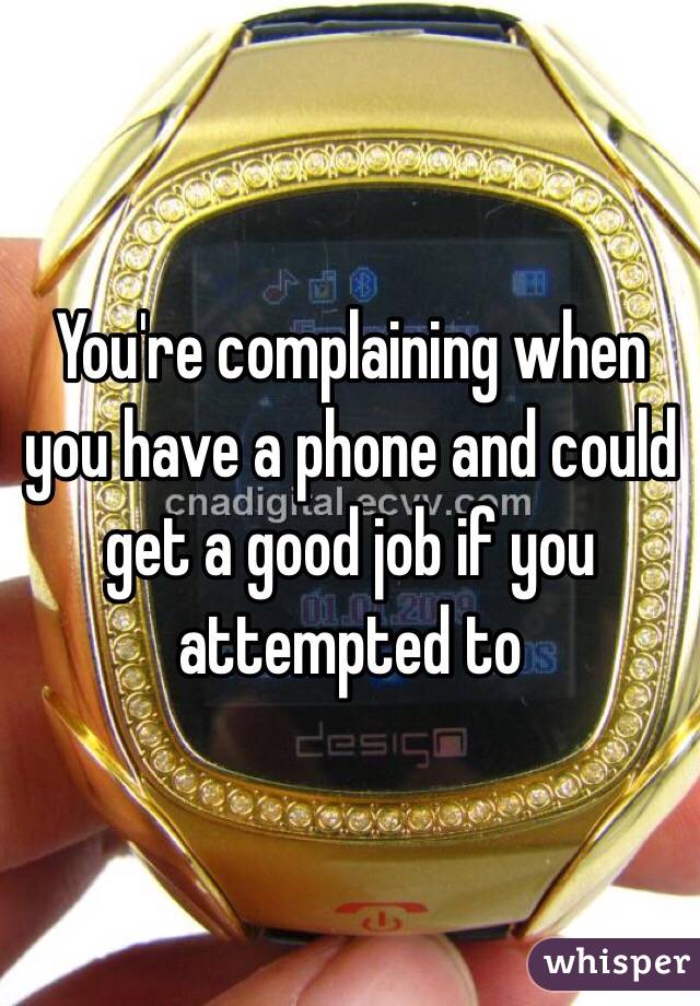 You're complaining when you have a phone and could get a good job if you attempted to 
