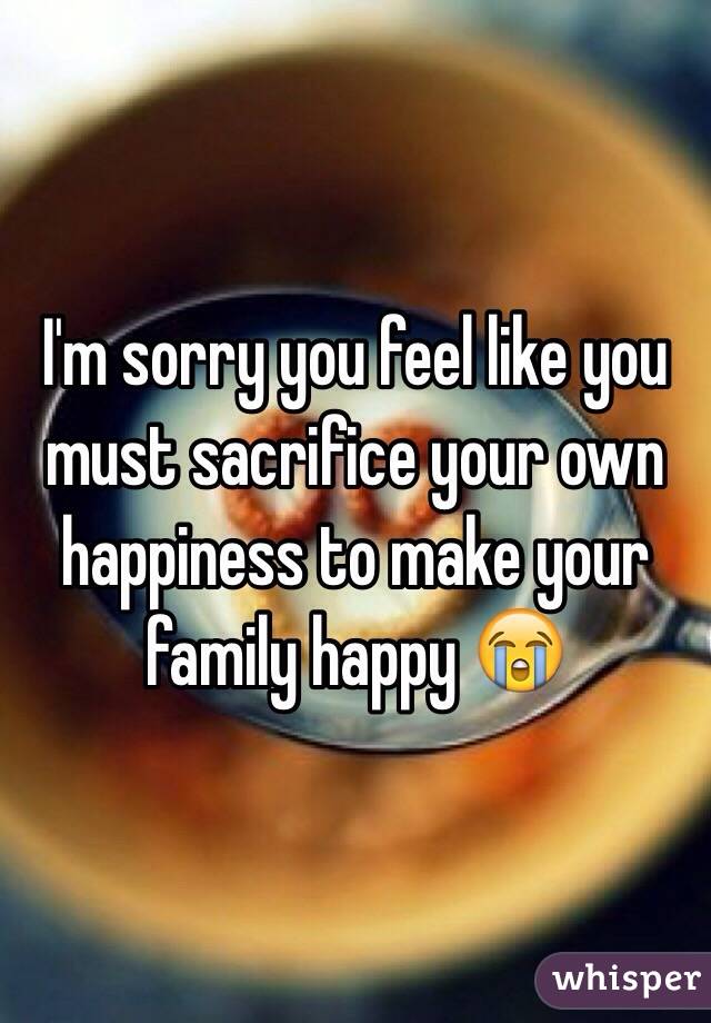 I'm sorry you feel like you must sacrifice your own happiness to make your family happy 😭