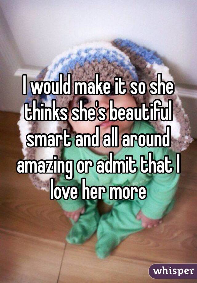 I would make it so she thinks she's beautiful smart and all around amazing or admit that I love her more 