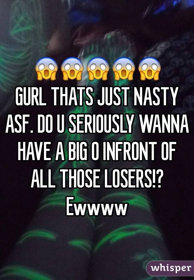😱😱😱😱😱
GURL THATS JUST NASTY ASF. DO U SERIOUSLY WANNA HAVE A BIG O INFRONT OF ALL THOSE LOSERS!?
Ewwww