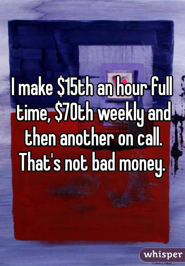 I make $15th an hour full time, $70th weekly and then another on call. That's not bad money. 