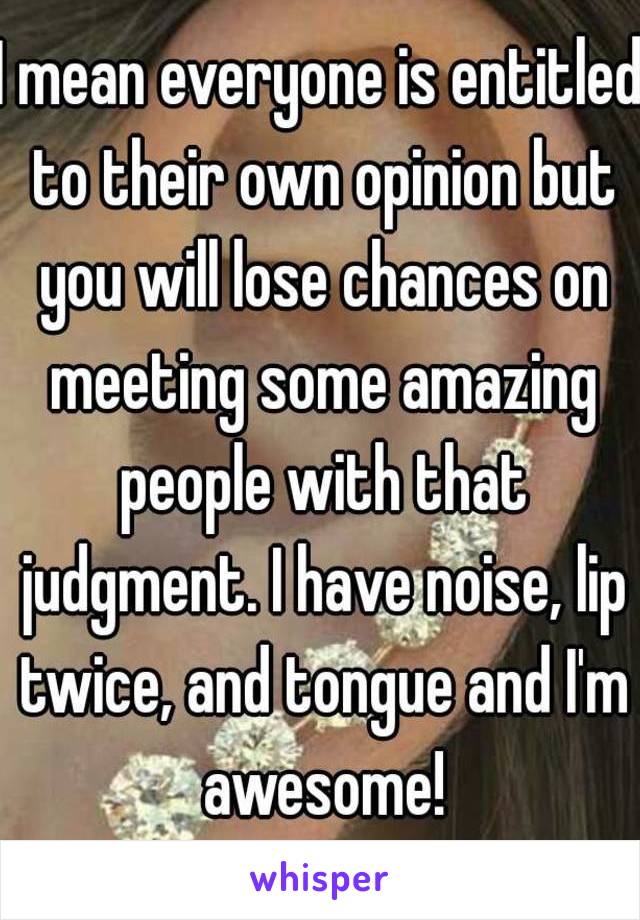 I mean everyone is entitled to their own opinion but you will lose chances on meeting some amazing people with that judgment. I have noise, lip twice, and tongue and I'm awesome!