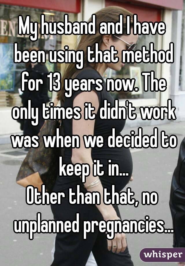 My husband and I have been using that method for 13 years now. The only times it didn't work was when we decided to keep it in...
Other than that, no unplanned pregnancies...