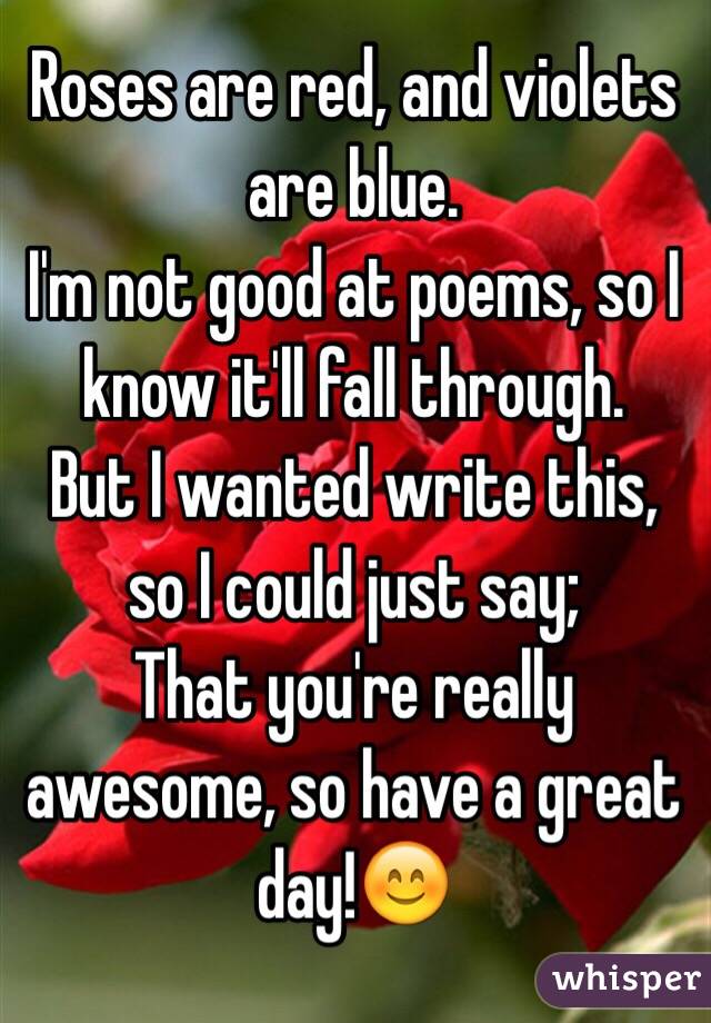 Roses are red, and violets are blue.
I'm not good at poems, so I know it'll fall through.
But I wanted write this, so I could just say;
That you're really awesome, so have a great day!😊