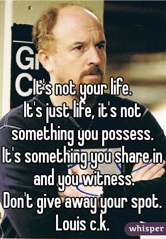 It's not your life.
It's just life, it's not something you possess. 
It's something you share in and you witness.
Don't give away your spot.
Louis c.k.