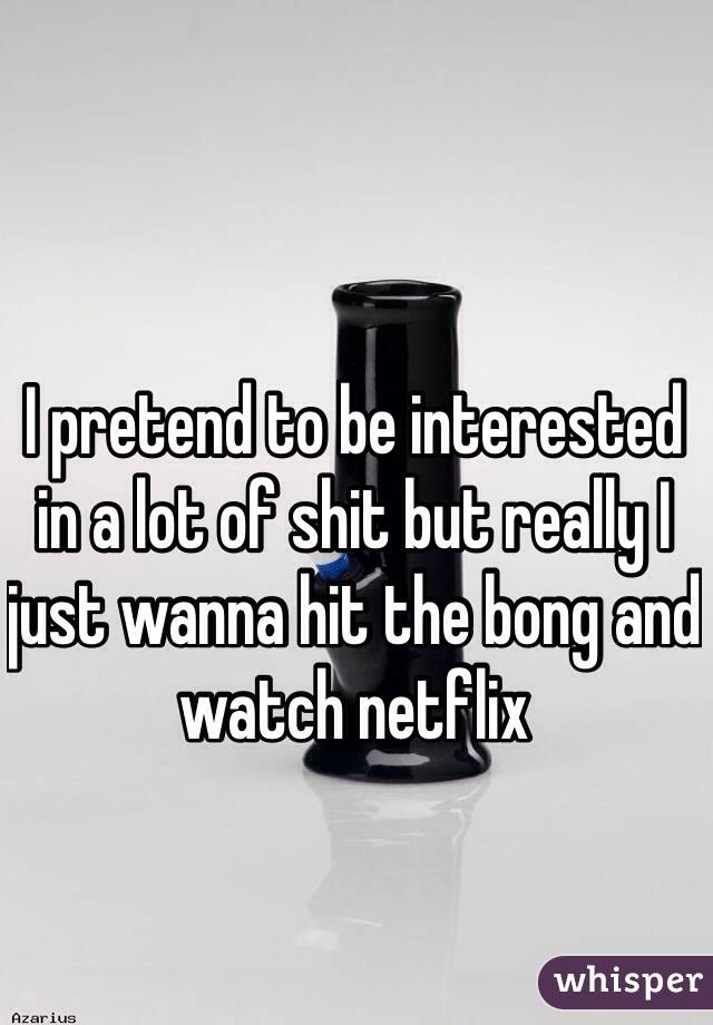 I pretend to be interested in a lot of shit but really I just wanna hit the bong and watch netflix 