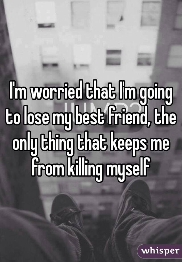 I'm worried that I'm going to lose my best friend, the only thing that keeps me from killing myself