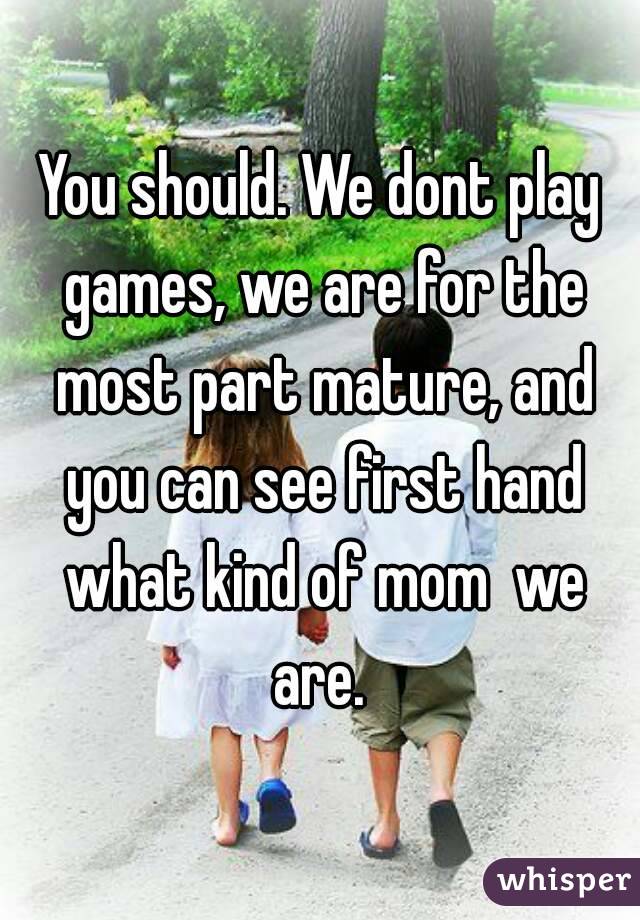 You should. We dont play games, we are for the most part mature, and you can see first hand what kind of mom  we are. 