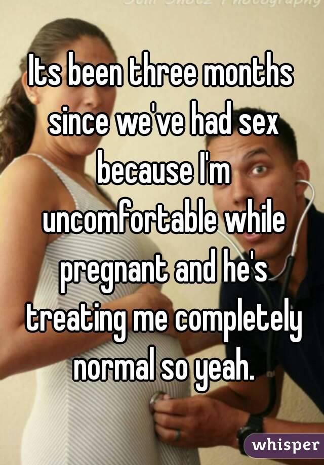 Its been three months since we've had sex because I'm uncomfortable while pregnant and he's treating me completely normal so yeah.