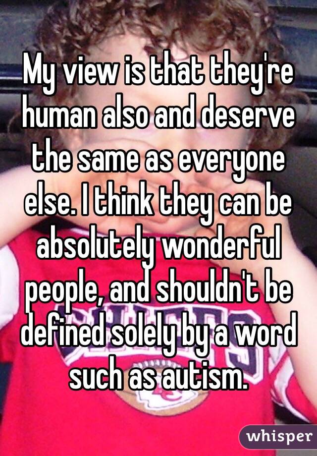 My view is that they're human also and deserve the same as everyone else. I think they can be absolutely wonderful people, and shouldn't be defined solely by a word such as autism. 