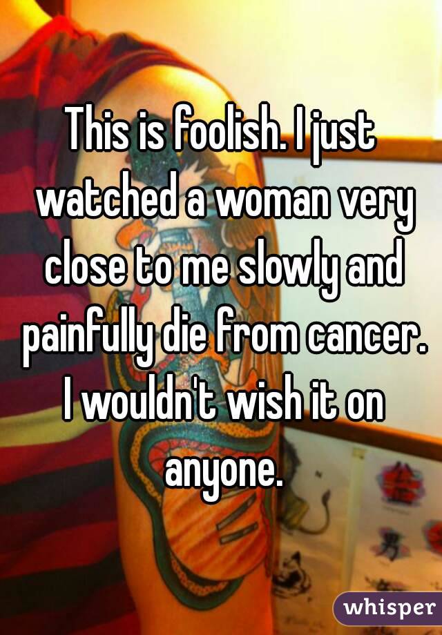 This is foolish. I just watched a woman very close to me slowly and painfully die from cancer. I wouldn't wish it on anyone.