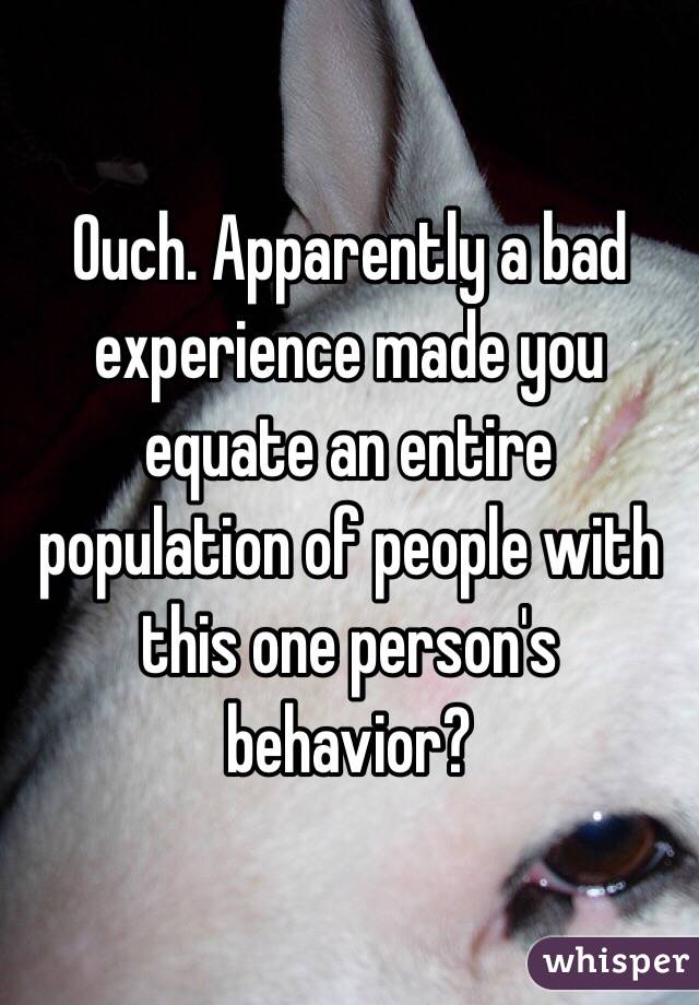 Ouch. Apparently a bad experience made you equate an entire population of people with this one person's behavior? 