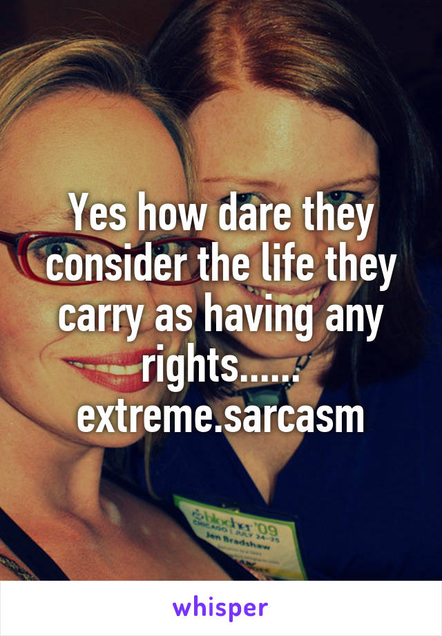 Yes how dare they consider the life they carry as having any rights...... extreme.sarcasm