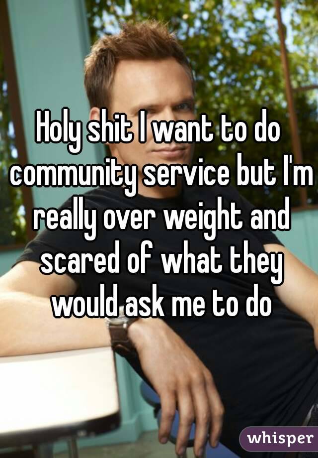 Holy shit I want to do community service but I'm really over weight and scared of what they would ask me to do
