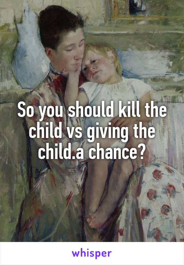 So you should kill the child vs giving the child.a chance?
