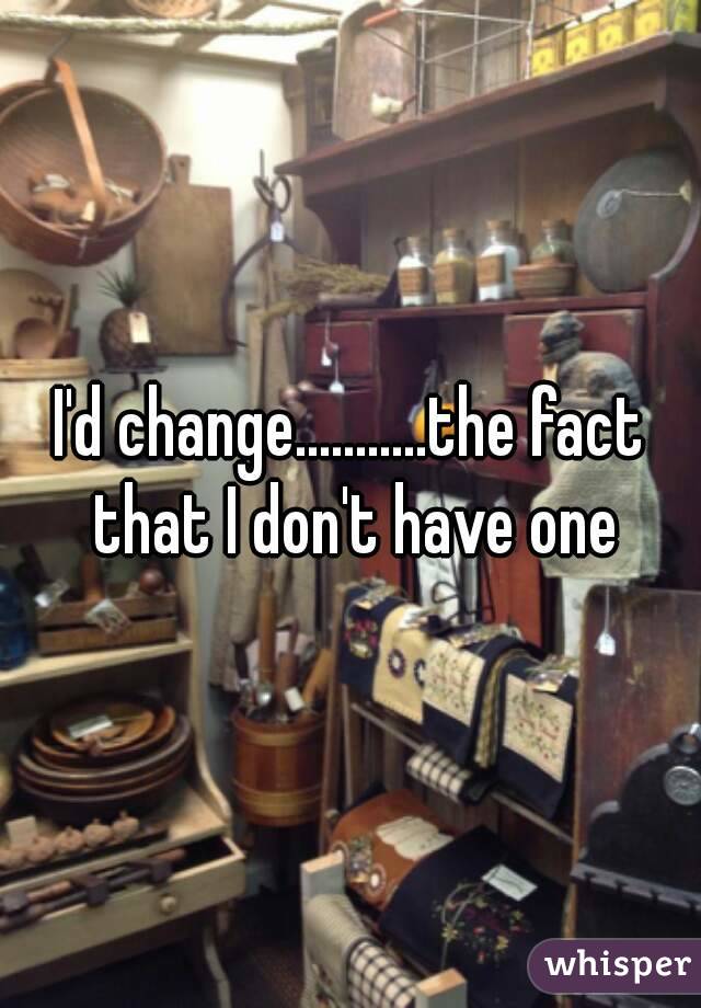 I'd change...........the fact that I don't have one
