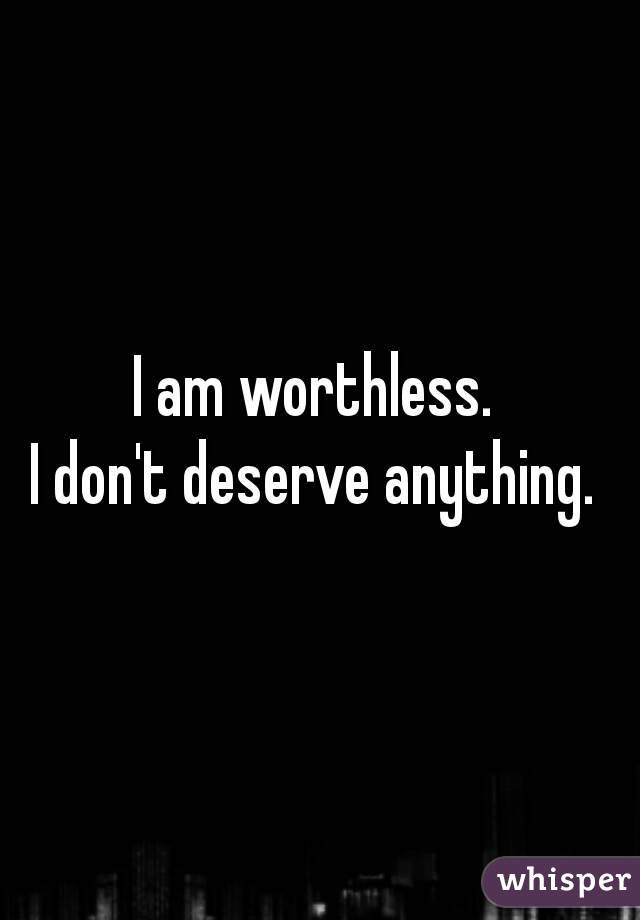 I am worthless. 
I don't deserve anything. 