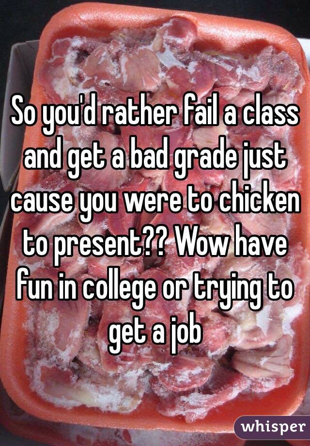 So you'd rather fail a class and get a bad grade just cause you were to chicken to present?? Wow have fun in college or trying to get a job 