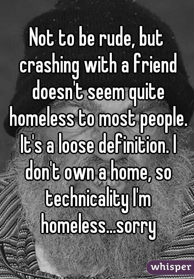 Not to be rude, but crashing with a friend doesn't seem quite homeless to most people. It's a loose definition. I don't own a home, so technicality I'm homeless...sorry