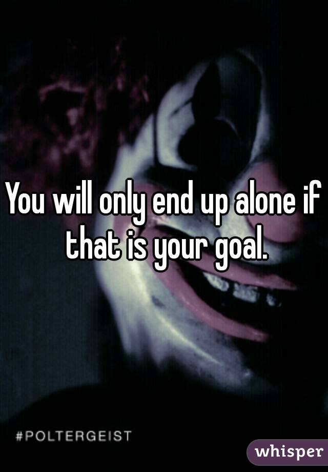 You will only end up alone if that is your goal.